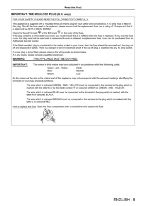 Page 5Read this first!
ENGLISH - 5
IMPORTANT: THE MOULDED PLUG (U.K. only)
FOR YOUR SAFETY, PLEASE READ THE FOLLOWING TEXT CAREFULLY.
This appliance is supplied with a moulded three pin mains plug for your safety and convenience. A 13 amp fuse is fitted in this plug. Should the fuse need to be replaced, please ensure that the r\
eplacement fuse has a rating of 13 amps and that it 
is approved by ASTA or BSI to BS1362.
Check for the ASTA mark  or the BSI mark  on the body of the fuse.
If the plug contains a...