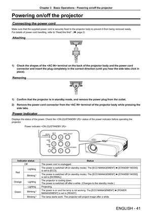 Page 41Powering on/off the projector
Connecting the power cord
Make sure that the supplied power cord is securely fixed to the projector body to prevent it from being removed easily.
For details of power cord handling, refer to “Read this first!”. (Æ page 2)
Attaching 
1) Check the shapes of the  terminal on the back of the projector bo\
dy and the power cord 
connector and insert the plug completely in the correct direction (unti\
l you hear the side tabs click in 
place).
Removing 
1) Confirm that the...