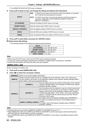Page 90 fThe [WIRED DETAILED SETUP] screen is displayed.
3) Press as to select an item, and change the setting according to the instructions\
.
[DHCP] 
[ON]:If a DHCP server exists in the network to which the projector is connected, 
the IP address will automatically be acquired.
[OFF]:If a DHCP server does not exist in the network to which the projector is 
connected, additionally set [IP ADDRESS], [SUBNET MASK] and  
[DEFAULT GATEWAY].
[IP ADDRESS] Enter the IP address if DHCP server is not used.
[SUBNET...