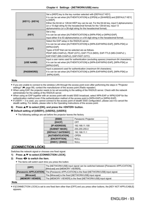 Page 93[KEY1] - [KEY4]
Set a [WEP] key to the key number selected with [DEFAULT KEY].
It is can be set when [AUTHENTICATION] is [OPEN] or [SHARED] and [DEFAULT KEY] 
is [WEP].
Either the 64-bit or 128-bit WEP key can be set. For the 64-bit key, input 5 alphanumerics 
(or a 10-digit string for the hexadecimal format) for the 128-bit key, input 13 
alphanumerics (or a 26-digit string for the hexadecimal format).
[KEY]
Set a key. 
It is can be set when [AUTHENTICATION] is [WPA-PSK] or [WPA2-EAP].
Input either 8 to...