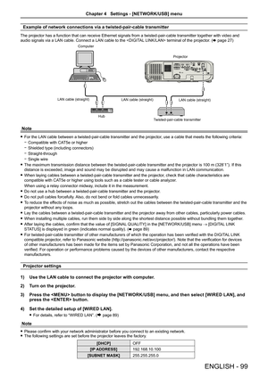 Page 99Example of network connections via a twisted-pair-cable transmitter
The projector has a function that can receive Ethernet signals from a twisted-pair-cable transmitter together with video and 
audio signals via a LAN cable. Connect a LAN cable to the  terminal of the projector. (x page 27)
Computer
Projector
LAN cable (straight) LAN cable (straight)
Hub LAN cable (straight)
Twisted-pair-cable transmitter
Note
 fFor the LAN cable between a twisted-pair-cable transmitter and the projector , use a cable...