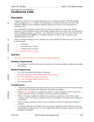 Page 159Section 700 - Operation Chapter 5. Key Telephone Features
576-50-700 DBS 576 (USA) issued September 2001 5-35
Conference Calls
Description
Conference Calls allow you to add another party to an existing conversation. With the standard 
system configuration, up to 4 parties can be included in a conference call at any one time. If the 
optional Conference Card is installed, additional parties up to a total of 8 can participate in a 
conference call. 
Any combination of extensions and CO lines can be in the...