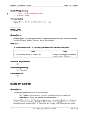 Page 1805-56 DBS 576 (USA) issued September 2001 576-50-700
Chapter 5. Key Telephone Features Section 700 - Operation
Related Programming
• FF1-0-01: * and # Keys for Hot Dial Pad
• FF3 0: Hot Dial Pad
Considerations
Paging: The Hot Dial Pad cannot be used to initiate a page. 
Hot Line
Description
Hot Line enables you to immediately connect to another preassigned extension or speed dial number 
simply by lifting the handset. You do not have to dial any digits.
Operation
To immediately connect to a pre-assigned...