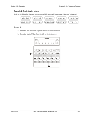 Page 211Section 700 - Operation Chapter 5. Key Telephone Features
576-50-700 DBS 576 (USA) issued September 2001 5-87
Example 2. Small-display phone
Refer to the following diagram to determine which one-touch key to press. (See step 7-8 above.)
To  e n t e r  D:
a.  Press the first one-touch key from the left on the bottom row.
b.  Press the fourth FF key from the left on the bottom row.
G H I J K L M N O P Q R S T U V W X A B C D E F Y Z . , ’ -
a b c d e fg h i j k lm n o p q rs t u v w xy z : & / sp
END MODE 