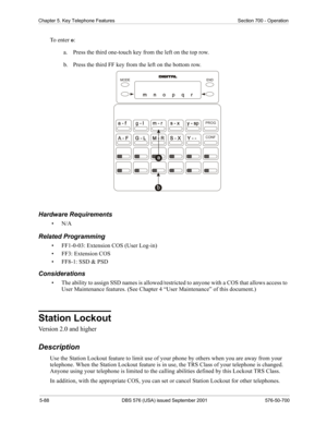 Page 2125-88 DBS 576 (USA) issued September 2001 576-50-700
Chapter 5. Key Telephone Features Section 700 - Operation
To  e n t e r  o:
a.  Press the third one-touch key from the left on the top row.
b.  Press the third FF key from the left on the bottom row.
Hardware Requirements
•N/A
Related Programming
• FF1-0-03: Extension COS (User Log-in)
• FF3: Extension COS
• FF8-1: SSD & PSD
Considerations
• The ability to assign SSD names is allowed/restricted to anyone with a COS that allows access to 
User...