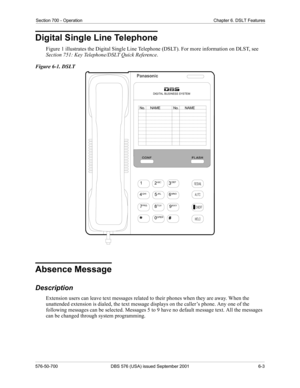 Page 229Section 700 - Operation Chapter 6. DSLT Features
576-50-700 DBS 576 (USA) issued September 2001 6-3
Digital Single Line Telephone
Figure 1 illustrates the Digital Single Line Telephone (DSLT). For more information on DLST, see 
Section 751: Key Telephone/DSLT Quick Reference.
Figure 6-1. DSLT
Absence Message
Description
Extension users can leave text messages related to their phones when they are away. When the 
unattended extension is dialed, the text message displays on the caller’s phone. Any one of...