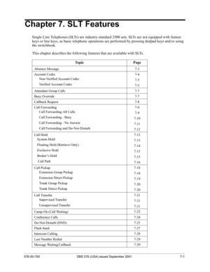 Page 283576-50-700 DBS 576 (USA) issued September 2001 7-1
Chapter 7. SLT Features
Single Line Telephones (SLTs) are industry-standard 2500 sets. SLTs are not equipped with feature 
keys or line keys, so basic telephone operations are performed by pressing dialpad keys and/or using 
the switchhook.
This chapter describes the following features that are available with SLTs. 
Topic Page
Absence Message 7-3
Account Codes 7-4
Non-Verified Account Codes
7-5
Verified Account Codes
7-5
Attendant Group Calls 7-7
Busy...