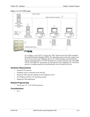 Page 55Section 700 - Operation Chapter 3. System Features
576-50-700 DBS 576 (USA) issued September 2001 3-37
Figure 3-1. LAN TAPI system
For example, a user at PC (1) selects the “Dial” function from the TAPI-compliant 
Personal Information Manager (PIM). The operating system routes this request over 
the LAN (2) to the main Telephony Server (3), which translates and forwards the 
request using Panasonic’s CT-API  Protocal over a serial connection (4) to the DBS 
576 (5). The DBS 576  then places the call from...