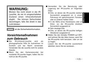 Page 11– 3 (G) –
DEUTSCH
ist die Sicherheitsinformation.
WARNUNG:Blicken Sie nicht direkt in die IR-
Leuchte, da sie im eingeschalteten
Zustand einen Infrarotlichtstrahl
abgibt.  Sie können Sehschäden
davontragen, falls Sie direkt in das
Licht blicken.
Vorsichtsmaßnahmen
zum Gebrauch
$Die IR-(Infrarot)-Leuchte wird als
photographische Hilfe für Aufnahmen im
Dunkeln und bei Nacht verwendet.
Verwenden Sie die Leuchte nicht für andere
Zwecke.
$Wenn Sie den Kamerarecorder bei
montierter IR-Leuchte tragen, halten...
