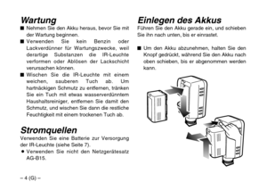 Page 12– 4 (G) –
Einlegen des AkkusFühren Sie den Akku gerade ein, und schieben
Sie ihn nach unten, bis er einrastet.
$Um den Akku abzunehmen, halten Sie den
Knopf gedrückt, während Sie den Akku nach
oben schieben, bis er abgenommen werden
kann.Wartung$Nehmen Sie den Akku heraus, bevor Sie mit
der Wartung beginnen.
$Verwenden Sie kein Benzin oder
Lackverdünner für Wartungszwecke, weil
derartige Substanzen die IR-Leuchte
verformen oder Ablösen der Lackschicht
verursachen können.
$Wischen Sie die IR-Leuchte mit...