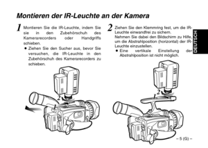 Page 13– 5 (G) –
DEUTSCH
2
1 1
2
1 1
Montieren der IR-Leuchte an der Kamera
2Ziehen Sie den Klemmring fest, um die IR-
Leuchte einwandfrei zu sichern.
Nehmen Sie dabei den Bildschirm zu Hilfe,
um die Abstrahlposition (horizontal) der IR-
Leuchte einzustellen.
OEine vertikale Einstellung der
Abstrahlposition ist nicht möglich.1Montieren Sie die IR-Leuchte, indem Sie
sie in den Zubehörschuh des
Kamerarecorders oder Handgriffs
schieben.
OZiehen Sie den Sucher aus, bevor Sie
versuchen, die IR-Leuchte in den...