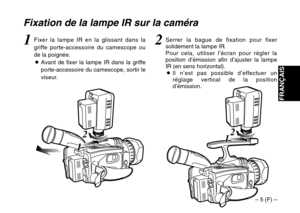 Page 19– 5 (F) –
FRANÇAIS
2
1 12
1 1
Fixation de la lampe IR sur la caméra
2Serrer la bague de fixation pour fixer
solidement la lampe IR.
Pour cela, utiliser l’écran pour régler la
position d’émission afin d’ajuster la lampe
IR (en sens horizontal).
OIl n’est pas possible d’effectuer un
réglage vertical de la position
d’émission.1Fixer la lampe IR en la glissant dans la
griffe porte-accessoire du camescope ou
de la poignée.
OAvant de fixer la lampe IR dans la griffe
porte-accessoire du camescope, sortir le...