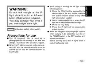 Page 3– 3 (E) –
ENGLISH
indicates safety information.
WARNING:
Do not look straight at the IR
light since it emits an infrared
beam of light when it is lighted.
You may damage your eyes if
you look straight at the light.
Precautions for use$The IR (infrared) light is used as a
photographic aid for shooting in the dark and
at night.  Do not use it for any other purpose.
$When the IR light is mounted on the camera-
recorder and the camera-recorder is to be
carried, do not hold the camera-recorder by
the IR...