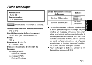 Page 21– 7 (F) –
FRANÇAIS
Alimentation:
7,2 V CC
Consommation:
3 W (maximum)
Fiche technique
Température ambiante de fonctionnement:
0°C à 40°C
Humidité ambiante de fonctionnement:
10% à 85% (pas de condensation)
Poids:
160 g
Dimensions (LkHkP):
67k106k47 mm
Distances maximums d’émission du
faisceau:
Au réglage WIDE:
Environ 10 mètres
Au réglage SPOT:
Environ 30 mètresInformations concernant la sécurité.
CGR-D16CGR-D16S
CGP-D28
CGP-D28S Environ 250 minutes
Environ 390 minutesBatterie Durée d’émission continue...