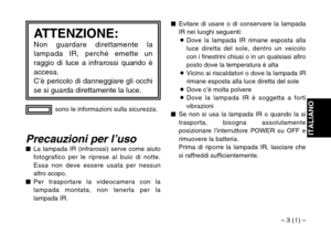 Page 23– 3 ( I ) –
ITALIANO
sono le informazioni sulla sicurezza.
ATTENZIONE:Non guardare direttamente la
lampada IR, perché emette un
raggio di luce a infrarossi quando è
accesa.
C’è pericolo di danneggiare gli occhi
se si guarda direttamente la luce.
Precauzioni per l’uso$La lampada IR (infrarossi) serve come aiuto
fotografico per le riprese al buio di notte.
Essa non deve essere usata per nessun
altro scopo.
$Per trasportare la videocamera con la
lampada montata, non tenerla per la
lampada IR.$Evitare di...