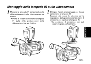 Page 25– 5 ( I ) –
ITALIANO
2
1 12
1 1
Montaggio della lampada IR sulla videocamera
2Stringere l’anello di ancoraggio per fissare
saldamente la lampada IR.
Facendo ciò, usare lo schermo per la
regolazione della posizione (orizzontale) di
emissione per regolare la lampada IR.
OLa posizione di emissione non può
essere regolata verticalmente.1Montare la lampada IR spingendola nella
slitta portaccessori sulla videocamera o sul
manico.
OPrima di cercare di montare la lampada
IR sulla slitta portaccessori della...