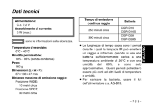 Page 27– 7 ( I ) –
ITALIANO
Alimentazione:
C.c. 7,2 V
Assorbimento di corrente:
3 W (max.)
Dati tecnici
Temperatura d’esercizio:
0°C - 40°C
Umidità permissibile:
10% - 85% (senza condensa)
Peso:
160 g
Dimensioni (LkAkP):
67k106k47 mm
Distanze massime di emissione raggio:
Posizione WIDE:
10 metri circa
Posizione SPOT:
30 metri circasono le informazioni sulla sicurezza.
CGR-D16CGR-D16S
CGP-D28
CGP-D28S 250 minuti circa
390 minuti circaBatteria Tempo di emissione
continua raggio
OLe lunghezze di tempo sopra sono i...