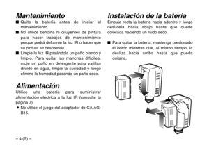 Page 30– 4 (S) –
Instalación de la bateríaEmpuje recta la batería hacia adentro y luego
deslícela hacia abajo hasta que quede
colocada haciendo un ruido seco.
$Para quitar la batería, mantenga presionado
el botón mientras que, al mismo tiempo, la
desliza hacia arriba hasta que pueda
quitarla.Mantenimiento$Quite la batería antes de iniciar el
mantenimiento.
$No utilice bencina ni diluyentes de pintura
para hacer trabajos de mantenimiento
porque podrá deformar la luz IR o hacer que
su pintura se desprenda....