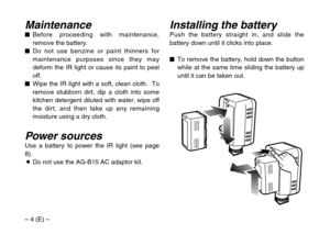 Page 4– 4 (E) –
Installing the batteryPush the battery straight in, and slide the
battery down until it clicks into place.
$To remove the battery, hold down the button
while at the same time sliding the battery up
until it can be taken out.Maintenance$Before proceeding with maintenance,
remove the battery.
$Do not use benzine or paint thinners for
maintenance purposes since they may
deform the IR light or cause its paint to peel
off.
$Wipe the IR light with a soft, clean cloth.  To
remove stubborn dirt, dip a...