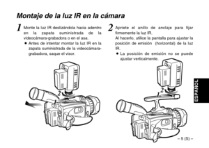 Page 31– 5 (S) –
ESPAÑOL
2
1 12
1 1
Montaje de la luz IR en la cámara
2Apriete el anillo de anclaje para fijar
firmemente la luz IR.
Al hacerlo, utilice la pantalla para ajustar la
posición de emisión  (horizontal) de la luz
IR.
OLa posición de emisión no se puede
ajustar verticalmente.1Monte la luz IR deslizándola hacia adentro
en la zapata suministrada de la
videocámara-grabadora o en el asa.
OAntes de intentar montar la luz IR en la
zapata suministrada de la videocámara-
grabadora, saque el visor. 