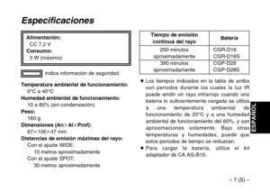 Page 33– 7 (S) –
ESPAÑOL
Alimentación:
CC 7,2 V
Consumo:
3 W (máximo)
Especificaciones
Temperatura ambiental de funcionamiento:
0°C a 40°C
Humedad ambiental de funcionamiento:
10 a 85% (sin condensación)
Peso:
160 g
Dimensiones (AnkAlkProf):
67k106k47 mm
Distancias de emisión máximas del rayo:
Con el ajuste WIDE:
10 metros aproximadamente
Con el ajuste SPOT:
30 metros aproximadamenteindica información de seguridad.
CGR-D16CGR-D16S
CGP-D28
CGP-D28S 250 minutosaproximadamente
390 minutos
aproximadamenteBatería...