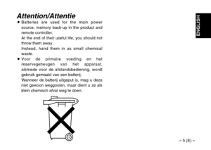 Page 5– 5 (E) –
ENGLISH
Attention/AttentieOBatteries are used for the main power
source, memory back-up in the product and
remote controller.
At the end of their useful life, you should not
throw them away.
Instead, hand them in as small chemical
waste.
OVoor de primaire voeding en het
reservegeheugen van het apparaat,
alsmede voor de afstandsbediening, wordt
gebruik gemaakt van een batterij.
Wanneer de batterij uitgeput is, mag u deze
niet gewoon weggooien, maar dient u ze als
klein chemisch afval weg te doen. 