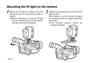 Page 6– 6 (E) –
2
1 12
1 1
Mounting the IR light on the camera
2Tighten the anchoring ring to anchor the IR
light securely.
When doing so, use the screen to adjust
the emission position to adjust (horizontal)
the IR light.
OThe emission position cannot be
adjusted vertically.1Mount the IR light by sliding it into the
accessory shoe on the camera-recorder or
handle.
OBefore attempting to mount the IR light
into the accessory shoe of the camera-
recorder, pull out the viewfinder. 