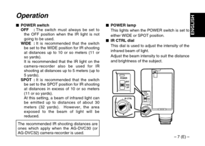 Page 7– 7 (E) –
ENGLISH
Operation
$POWER switch
OFF :The switch must always be set to
the OFF position when the IR light is not
going to be used.
WIDE :It is recommended that the switch
be set to the WIDE position for IR shooting
at distances up to 10 or so meters (11 or
so yards).
It is recommended that the IR light on the
camera-recorder also be used for IR
shooting at distances up to 5 meters (up to
5 yards).
SPOT :It is recommended that the switch
be set to the SPOT position for IR shooting
at distances in...