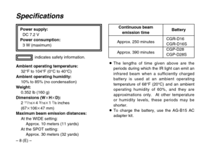 Page 8– 8 (E) –Power supply:
DC 7.2 V
Power consumption:
3 W (maximum)
Specifications
Ambient operating temperature:
32°F to 104°F (0°C to 40°C)
Ambient operating humidity:
10% to 85% (no condensation)
Weight:
0.352 lb (160 g)
Dimensions (WkHkD):
2 
11/16k4 3/16k1 7/8inches
(67k106k47 mm)
Maximum beam emission distances:
At the WIDE setting:
Approx. 10 meters (11 yards)
At the SPOT setting:
Approx. 30 meters (32 yards)indicates safety information.
CGR-D16CGR-D16S
CGP-D28
CGP-D28S Approx. 250 minutes
Approx....