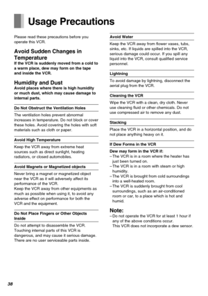 Page 3838
Usage Precautions
Please read these precautions before you
operate this VCR.
Avoid Sudden Changes in
Temperature
If the VCR is suddenly moved from a cold to
a warm place, dew may form on the tape
and inside the VCR.
Humidity and DustAvoid places where there is high humidity
or much dust, which may cause damage to
internal parts.
Do Not Obstruct the Ventilation Holes
The ventilation holes prevent abnormal
increases in temperature. Do not block or cover
these holes. Avoid covering the holes with soft...