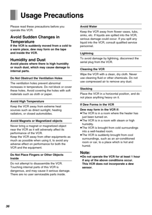 Page 3636
Usage Precautions
Please read these precautions before you
operate this VCR.
Avoid Sudden Changes in
Temperature
If the VCR is suddenly moved from a cold to
a warm place, dew may form on the tape
and inside the VCR.
Humidity and DustAvoid places where there is high humidity
or much dust, which may cause damage to
internal parts.
Do Not Obstruct the Ventilation Holes
The ventilation holes prevent abnormal
increases in temperature. Do not block or cover
these holes. Avoid covering the holes with soft...