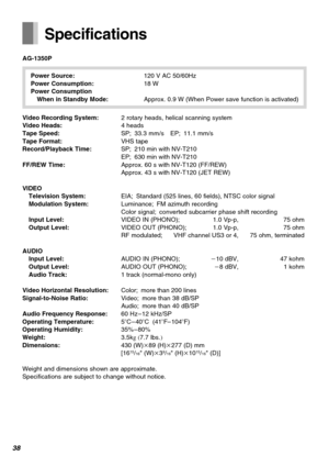 Page 3838
Specifications
AG-1350P
Power Source:120 V AC 50/60Hz
Power Consumption:18 W
Power Consumption
When in Standby Mode:Approx. 0.9 W (When Power save function is activated)
Video Recording System:2 rotary heads, helical scanning system
Video Heads:4 heads
Tape Speed:SP; 33.3 mm/s EP; 11.1 mm/s
Tape Format:VHS tape
Record/Playback Time:SP; 210 min with NV-T210
EP; 630 min with NV-T210
FF/REW Time:Approx. 60 s with NV-T120 (FF/REW)
Approx. 43 s with NV-T120 (JET REW)
VIDEO
Television System:EIA; Standard...