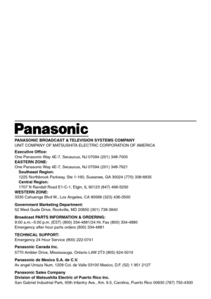 Page 40PANASONIC BROADCAST & TELEVISION SYSTEMS COMPANY
UNIT COMPANY OF MATSUSHITA ELECTRIC CORPORATION OF AMERICA
Executive Office:
One Panasonic Way 4E-7, Secaucus, NJ 07094 (201) 348-7000
EASTERN ZONE:
One Panasonic Way 4E-7, Secaucus, NJ 07094 (201) 348-7621
Southeast Region:
1225 Northbrook Parkway, Ste 1-160, Suwanee, GA 30024 (770) 338-6835
Central Region:
1707 N Randall Road E1-C-1, Elgin, IL 60123 (847) 468-5200
WESTERN ZONE:
3330 Cahuenga Blvd W., Los Angeles, CA 90068 (323) 436-3500
Government...