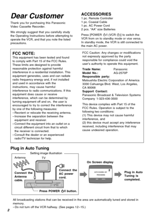Page 22
AUTO CHANNEL SET
       PROCEEDING
END :  MENU
2
Dear Customer
Thank you for purchasing this Panasonic
Video Cassette Recorder.
We strongly suggest that you carefully study
the Operating Instructions before attempting to
operate the VCR, and that you note the listed
precautions.
ACCESSORIES1 pc. Remote Controller
1 pc. Coaxial Cable
1 pc. AC Power Cord
2 pcs. “AA” size Batteries
Press [POWER Í/I (VCR Í)] to switch the
VCR from on to standby mode or vice versa.
In standby mode, the VCR is still...