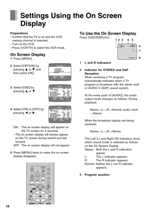 Page 1818
TV
VCRVOLUME
AV
INPUT SELECTVCR/TV
RESETOSD/DISPLAY
PICTURE MODEREC
TIMER
NAVI
PROG/CHECKSPEED
rW
sX
W
X
SEARCH
CANCEL
INDEX
OK
AUDIO
∫
13
4
215 69¥ :
Í Í
;/D
MENU
Settings Using the On Screen
Display
Preparations
–Confirm that the TV is on and the VCR
viewing channel is selected.
–Turn on the VCR.
–Press [VCR/TV] to select the VCR mode.
On Screen Display1Press [MENU].
2Select [OPTION] by
pressing 3 or 4 and
then press [OK].
3Select [OSD] by
pressing 3 or 4.
4Select [ON] or [OFF] by
pressing 2 or 1....