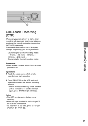 Page 2727
Basic Operations
TIMER REC STOP PLAYREW FFPAUSE/STILL  REC/OTR
2
One-Touch Recording
(OTR)
Whenever you are in a hurry to start a timer
recording with automatic stop in your absence,
simply set the recording duration by pressing
[REC/OTR] repeatedly.
The duration indicated on the VCR display
changes by pressing [REC/OTR] as follows:
Counter display (normal recording mode)
>30 (min.)>60 (min.)>120 (min.)>
180 (min.)>240 (min.)>
Counter display (normal recording mode)
Preparation
–Insert a video...