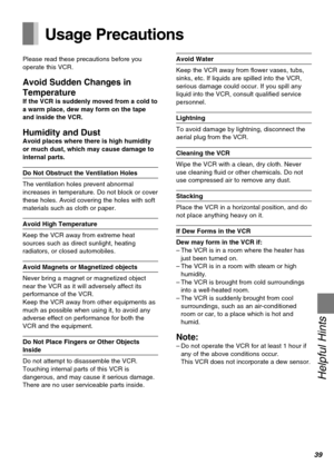 Page 3939
Helpful Hints
Usage Precautions
Please read these precautions before you
operate this VCR.
Avoid Sudden Changes in
Temperature
If the VCR is suddenly moved from a cold to
a warm place, dew may form on the tape
and inside the VCR.
Humidity and DustAvoid places where there is high humidity
or much dust, which may cause damage to
internal parts.
Do Not Obstruct the Ventilation Holes
The ventilation holes prevent abnormal
increases in temperature. Do not block or cover
these holes. Avoid covering the...