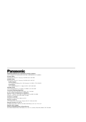 Page 16Page 16 May 28, 2002 2:39 pm
PANASONIC BROADCAST & TELEVISION SYSTEMS COMPANY
UNIT COMPANY OF MATSUSHITA ELECTRIC CORPORATION OF AMERICA
Executive Office:
One Panasonic Way 4E-7, Secaucus, NJ 07094 (201) 348-7000
EASTERN ZONE:
One Panasonic Way 4E-7, Secaucus, NJ 07094 (201) 348-7621
Southeast Region:
1225 Northbrook Parkway, Ste 1-160, Suwanee, GA 30024  (770) 338-6835
Central Region:
1707 N Randall Road E1-C-1, Elgin, IL 60123  (847) 468-5200
WESTERN ZONE:
3330 Cahuenga Blvd W., Los Angeles, CA 90068...