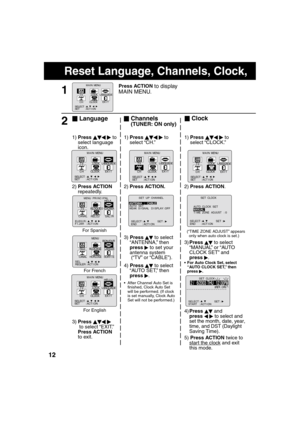 Page 121212
Reset Language, Channels, Clock,     
4)Press  and 
press   to select and 
set the month, date, year, 
time, and DST (Daylight 
Saving Time).
5) Press ACTION twice to 
start the clock
 and exit 
this mode. 3) Press 
  
 to select 
“ANTENNA,” then 
press 
   to set your 
antenna system
 (“TV” or “CABLE”).
4) Press 
  
 to select 
“AUTO SET,” then 
press 
  .
   After Channel Auto Set is 
 nished, Clock Auto Set 
will be performed. (If clock 
is set manually, Clock Auto 
Set will not be...