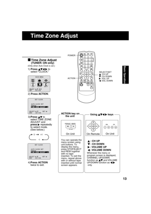 Page 131313
Basic Operation
      Time Zone Adjust
3)Press   
 to 
select TIME ZONE 
ADJUST and 
press 
   repeatedly 
to select mode.
    (See below.)
4)Press ACTION 
twice to exit.
(Only when Auto Clock is set.)
  Time Zone Adjust
(TUNER: ON only)
1)Press    
  
 to 
select “CLOCK.”
M A I N  MENU
CLOCK
SET          : ACT I ON   SELECT  :                               
T V
EX I T
C H
LANGUAGELOCK
2)Press ACTION.
AUTO  CLOCK  SETMANUALT I ME  ZONE  ADJUST   : 0
             SET  CLOCK  
SELECT :...