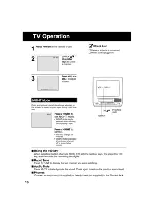 Page 161616
POWERPOWER
VIDEO IN
AUDIO IN
VOL CHSTOP/EJECTREW/
PLAY/REPEATFF/
RECINPUTACTIONR E C ON TIMERPROG TIMER
1
Press POWER on the remote or unit.
■  Using the 100 key
  When selecting CABLE channels 100 to 125 with the number keys,  rst press the 100 
key, and then enter the remaining two digits.
■  Rapid Tune
  Press R-TUNE to display the last channel you were watching.
■  Audio Mute
  Press MUTE to instantly mute the sound. Press again to restore the previous sound level.
■  Phones
 Connect an earphone...