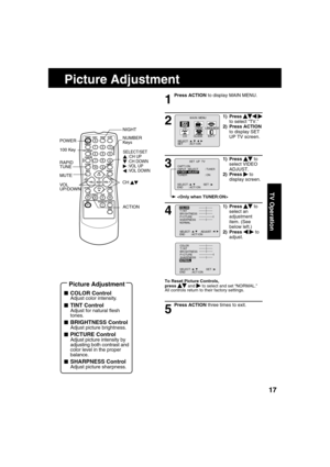 Page 171717
TV Operation
  Picture Adjustment
1
Press ACTION to display MAIN MENU.
1) Press    
  
 
to select “TV.”
2) Press ACTION 
to display SET 
UP TV screen.
3
1) Press     to 
select VIDEO 
ADJUST.
2) Press 
   to 
display screen.
4
1) Press     to 
select an 
adjustment 
item. (See 
below left.)
2) Press 
    
 to 
adjust.
To Reset Picture Controls,
press     and  
 to select and set “NORMAL.”
All controls return to their factory settings.
Press ACTION three times to exit.
M A I N  MENU
EX I TCLOCKC H...