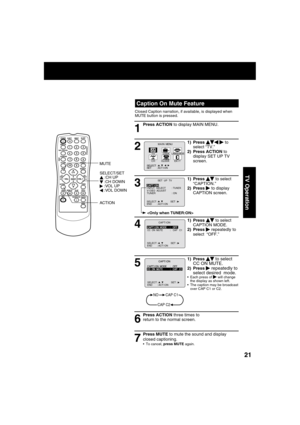 Page 212121
TV Operation
5
1) Press     to select 
CC ON MUTE.
2) Press   repeatedly to 
select desired  mode.
  Each press of    will change 
the display as shown left. 
  The caption may be broadcast 
over CAP C1 or C2.
1
2
4
6 3
7
Press ACTION three times to 
return to the normal screen.
NOCAP C1
CAP C2
SELECT :                  SET : END       : ACT I ON   
M A I N  MENU
EX I TCLOCKC H
LANGUAGE
SET          : ACT I ON SELECT  :                              
LOCKT V
  Caption On Mute Feature
Closed Caption...