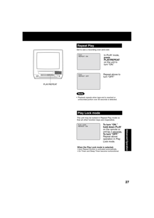 Page 272727
Advanced Operation
  Repeat Play
Set to see a recording over and over.
  Playback repeats when tape end is reached or 
unrecorded portion over 30 seconds is detected.
PLAYREPEAT  ON
PLAYREPEAT  OFF
PLAY/REPEAT
POWERPOWER
VIDEO IN
AUDIO IN
VOL CHSTOP/EJECTREW/
PLAY/REPEATFF/
RECINPUTACTIONR E C ON TIMERPROG TIMER
In PLAY mode, 
press 
PLAY/REPEAT 
on the unit to 
turn “ON.” 
Repeat above to 
turn “OFF.”
Note
  Play Lock mode
The unit may be locked in Repeat Play mode so
that all other function keys...