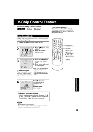 Page 292929
Advanced Operation
Press ACTION to display MAIN MENU.
 
Enter Secret Code
V-Chip Control Feature is...
This unit has a built-in V-Chip Control 
which allows you to block unwanted TV 
usage based on US MOVIES and US TV 
PROGRAMS Ratings.
A 4-digit code must be entered to view a blocked program 
or change rating settings.
1
  DO NOT forget your secret code.
  Once ratings are set, restricted tapes or programs cannot be 
accessed unless the secret code is entered.
Changing your secret code
 You will...
