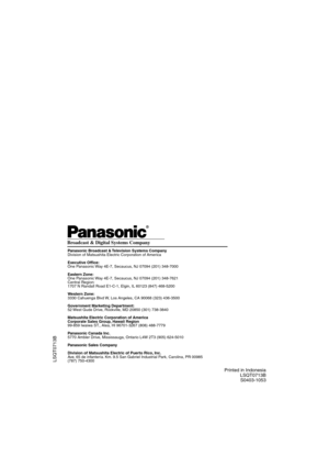 Page 36Printed in Indonesia
LSQT0713B
S0403-1053
LSQT0713B
Panasonic Broadcast & Television Systems Company
Division of Matsushita Electric Corporation of America
Executive Of ce:
One Panasonic Way 4E-7, Secaucus, NJ 07094 (201) 348-7000
Eastern Zone:
One Panasonic Way 4E-7, Secaucus, NJ 07094 (201) 348-7621
Central Region:
1707 N Randall Road E1-C-1, Elgin, IL 60123 (847) 468-5200
Western Zone:
3330 Cahuenga Blvd W, Los Angeles, CA 90068 (323) 436-3500
Government Marketing Department:
52 West Gude Drive,...