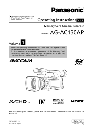 Page 1Model No.	AG-AC130AP
SS0412SI0 -YI
Printed in JapanVQT4K21 (E)ENGLISH
Vol.1
Note that Operating Instructions Vol.1 describes basic operations of 
the Memory Card Camera-Recorder.
For  instructions  on  advanced  operations  of  the  Memory  Card 
Camera-Recorder,  refer  to  Operating  Instructions  Vol.2  (pdf  file) 
contained in the supplied CD-ROM. (Page
 10)
		This	product	is	eligible	for	the	AVCCAM	3	Year	W
arranty	Repair	Program.	For	details,	see	page	6.Operating Instructions
Memory Card...