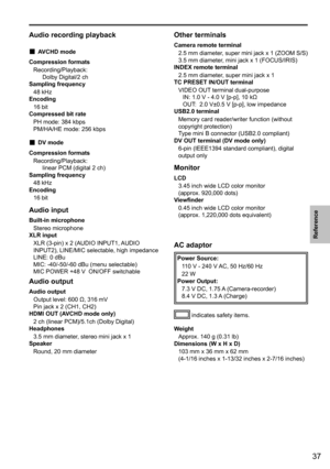 Page 3737
Reference
 
Audio recording playback
 „AVCHD mode
Compression formats Recording/Playback: Dolby Digital/2 ch
Sampling frequency
48 kHz
Encoding
16 bit
Compressed bit rate
PH mode: 384 kbps
PM/HA/HE mode: 256 kbps
 „DV mode
Compression formats Recording/Playback: linear PCM (digital 2 ch)
Sampling frequency
48 kHz
Encoding
16 bit
Audio input
Built-in microphoneStereo microphone
XLR input
XLR (3-pin) x 2 (AUDIO INPUT1, AUDIO 
INPUT2), LINE/MIC selectable, high impedance
LINE: 0 dBu
MIC:...