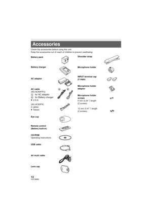 Page 1212VQT4M90
Check the accessories before using this unit.
Keep the accessories out of reach of children to prevent swallowing.
Accessories
Battery pack
Battery charger
AC adaptor
AC cable
(AG-AC90P/PJ)
Afor AC adaptorBfor Battery charger≥U.S.A
(AG-AC90PX)
2 cables
≥ Ta i w a n
Eye cup
Remote control
(Battery built-in)
CD-ROM
Operating Instructions
USB cable
AV multi cable
Lens cap
Shoulder strap
Microphone holder
INPUT terminal cap 
(2 caps)
Microphone holder 
adaptor
Microphone holder 
screws
6 mm (0.24...