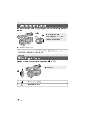 Page 2424VQT4M90
Set the power switch to ON while pressing the lock release button B to turn on 
the unit.
A The status indicator lights on.
≥To turn on the unit again after the [ECONOMY (BATT)] or [ECONOMY (AC)] is activated, set the 
power switch to OFF once, and then to ON again.
Operate the mode switch to change the mode to   or  .
Preparation
Turning the unit on/off
Preparation
Selecting a mode
Recording Mode ( l30)
Playback Mode ( l35)

To turn off the unitSet the power switch to OFF while 
pressing the...